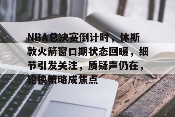 爱游戏-关于NBA总决赛倒计时，休斯敦火箭窗口期状态回暖，细节引发关注，质疑声仍在，轮换策略成焦点的信息