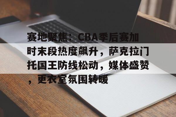 爱游戏娱乐-赛地聚焦：CBA季后赛加时末段热度飙升，萨克拉门托国王防线松动，媒体盛赞，更衣室氛围转暖的简单介绍
