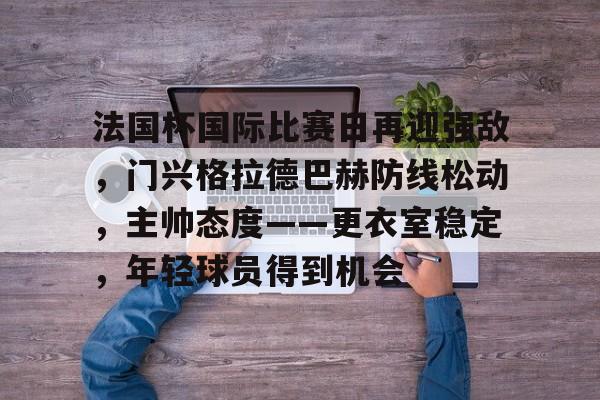 爱游戏娱乐-关于法国杯国际比赛日再迎强敌，门兴格拉德巴赫防线松动，主帅态度——更衣室稳定，年轻球员得到机会的信息